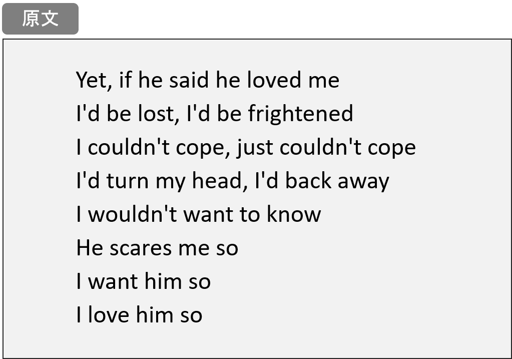 Yet, if he said he loved me I'd be lost, I'd be frightened I couldn't cope, just couldn't cope I'd turn my head, I'd back away I wouldn't want to know He scares me so I want him so I love him so